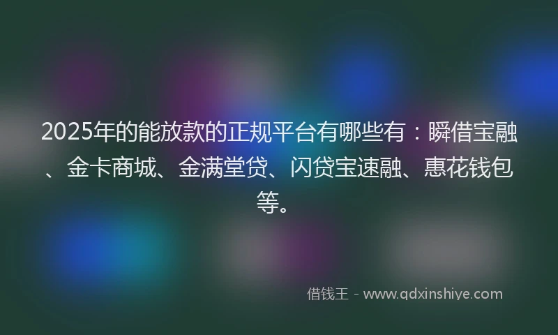 2025年的能放款的正规平台有哪些有：瞬借宝融、金卡商城、金满堂贷、闪贷宝速融、惠花钱包等。