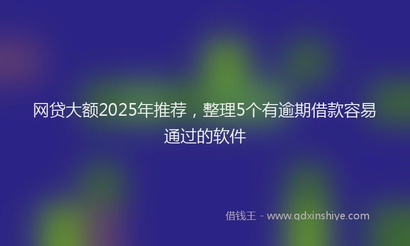 网贷大额2025年推荐，整理5个有逾期借款容易通过的软件