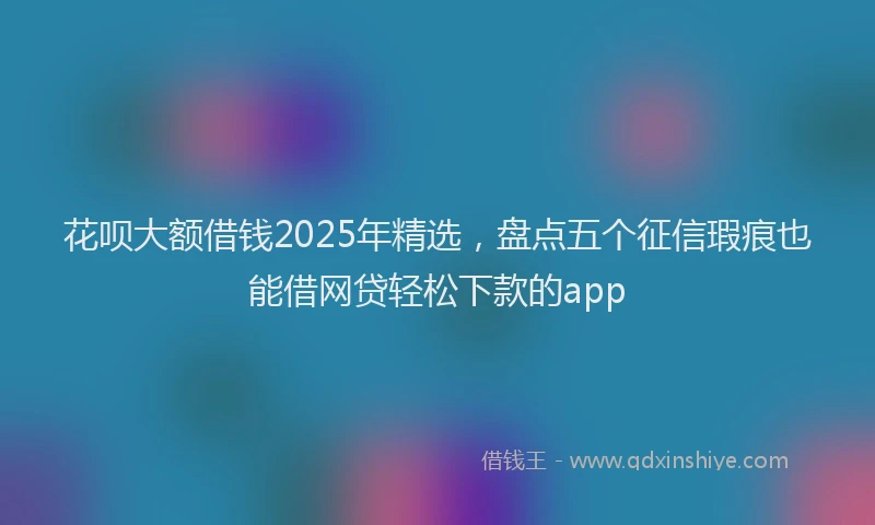 花呗大额借钱2025年精选，盘点五个征信瑕疵也能借网贷轻松下款的app