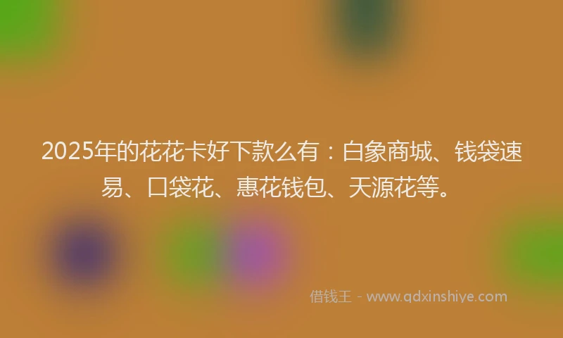 2025年的花花卡好下款么有：白象商城、钱袋速易、口袋花、惠花钱包、天源花等。