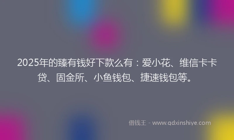 2025年的臻有钱好下款么有：爱小花、维信卡卡贷、固金所、小鱼钱包、捷速钱包等。
