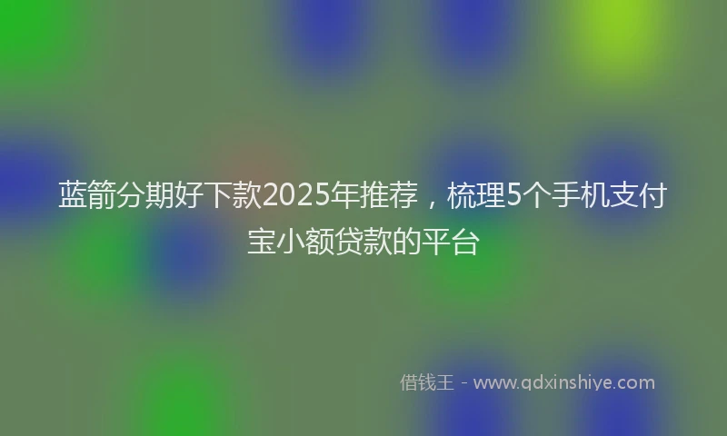 蓝箭分期好下款2025年推荐，梳理5个手机支付宝小额贷款的平台