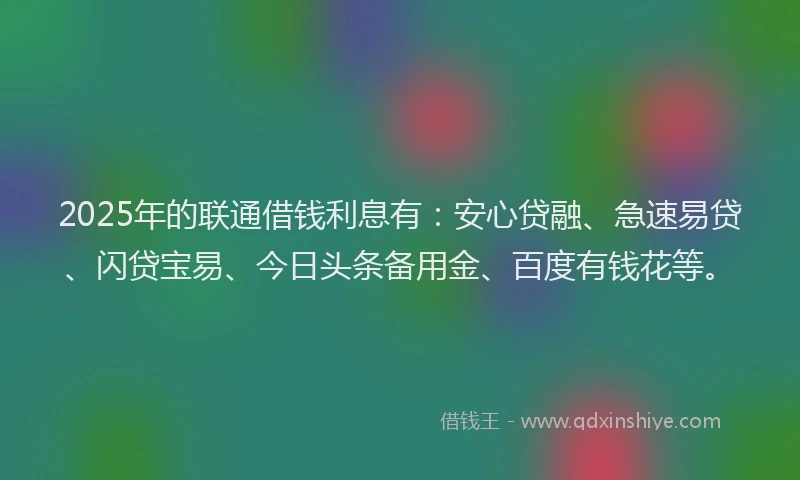 2025年的联通借钱利息有：安心贷融、急速易贷、闪贷宝易、今日头条备用金、百度有钱花等。