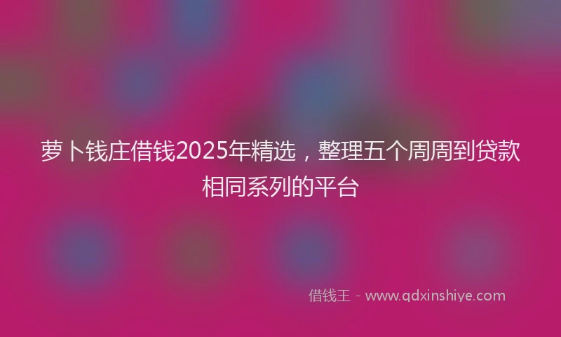 萝卜钱庄借钱2025年精选，整理五个周周到贷款相同系列的平台