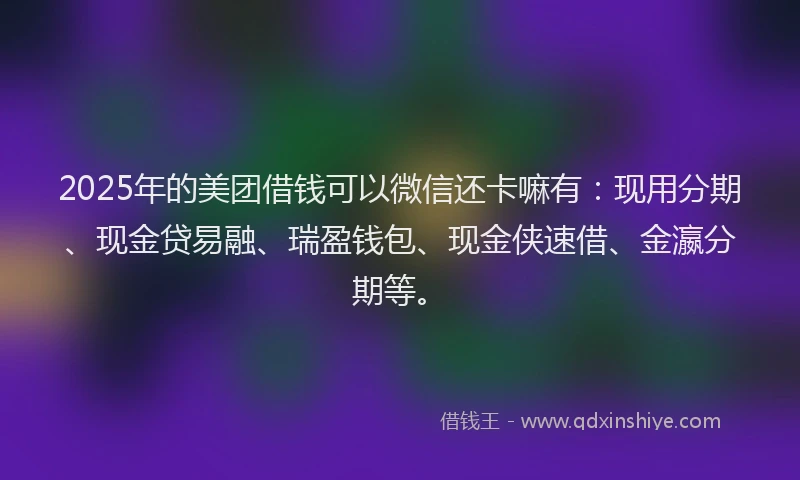 2025年的美团借钱可以微信还卡嘛有：现用分期、现金贷易融、瑞盈钱包、现金侠速借、金瀛分期等。