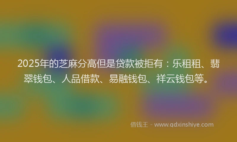 2025年的芝麻分高但是贷款被拒有：乐租租、翡翠钱包、人品借款、易融钱包、祥云钱包等。
