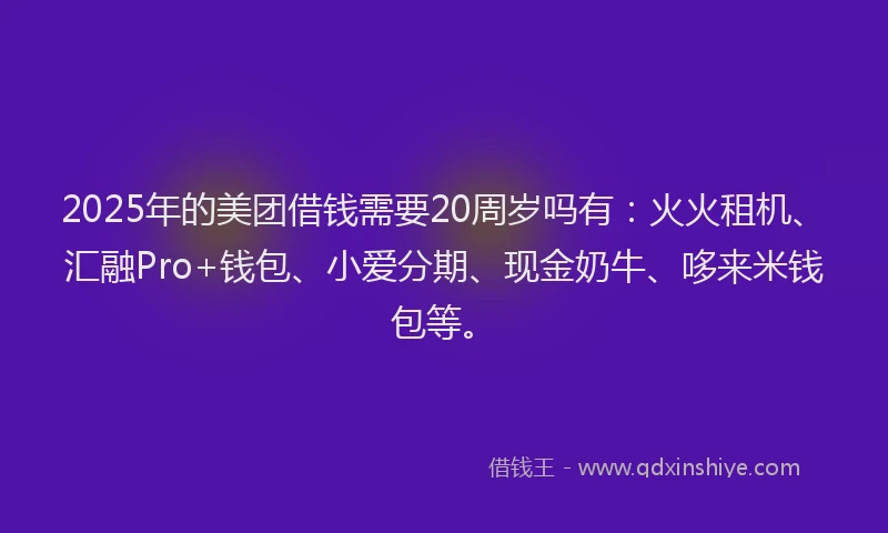 2025年的美团借钱需要20周岁吗有：火火租机、汇融Pro+钱包、小爱分期、现金奶牛、哆来米钱包等。