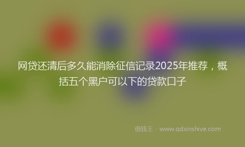 网贷还清后多久能消除征信记录2025年推荐，概括五个黑户可以下的贷款口子