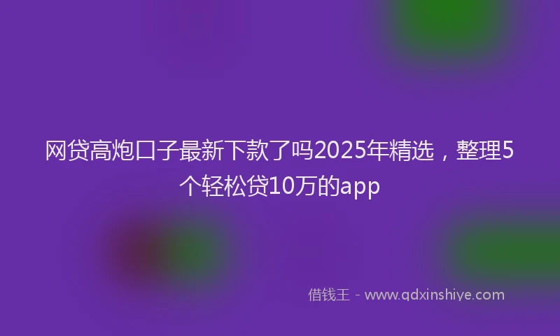 网贷高炮口子最新下款了吗2025年精选，整理5个轻松贷10万的app