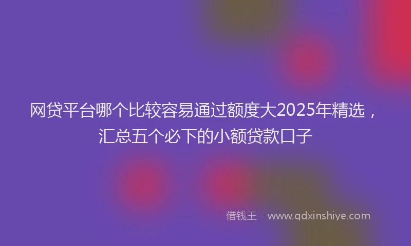 网贷平台哪个比较容易通过额度大2025年精选，汇总五个必下的小额贷款口子