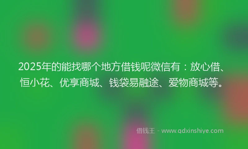 2025年的能找哪个地方借钱呢微信有：放心借、恒小花、优享商城、钱袋易融途、爱物商城等。