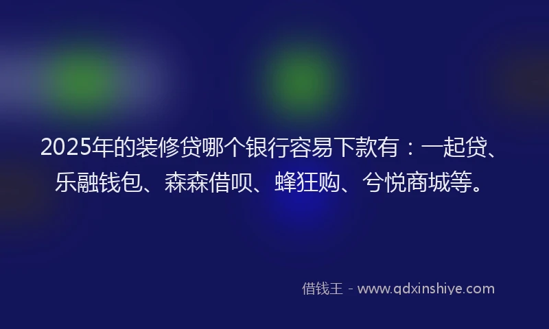 2025年的装修贷哪个银行容易下款有：一起贷、乐融钱包、森森借呗、蜂狂购、兮悦商城等。