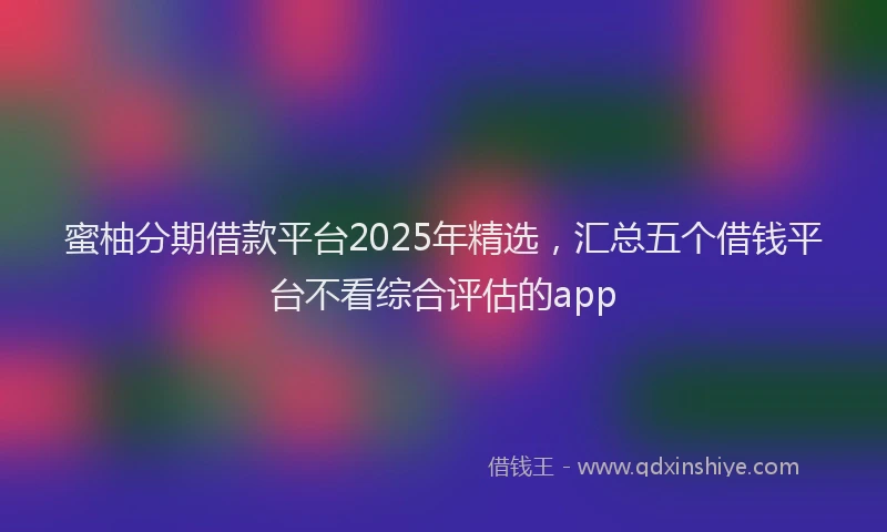 蜜柚分期借款平台2025年精选，汇总五个借钱平台不看综合评估的app