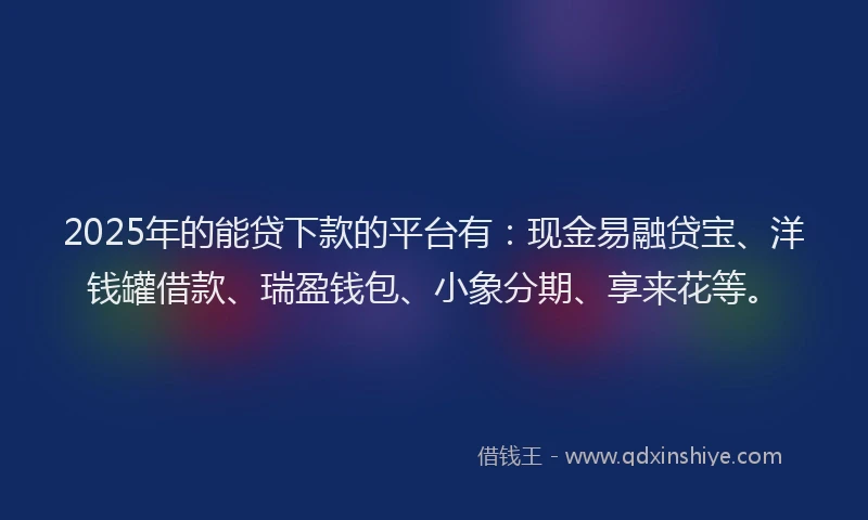 2025年的能贷下款的平台有：现金易融贷宝、洋钱罐借款、瑞盈钱包、小象分期、享来花等。