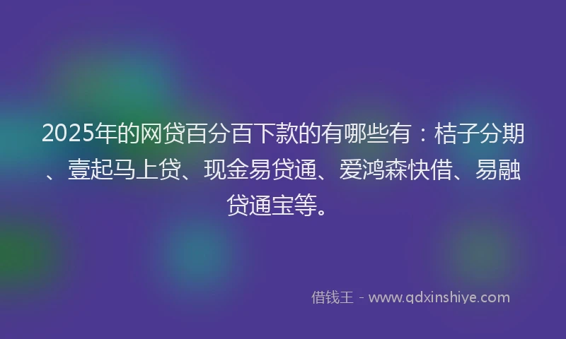 2025年的网贷百分百下款的有哪些有：桔子分期、壹起马上贷、现金易贷通、爱鸿森快借、易融贷通宝等。