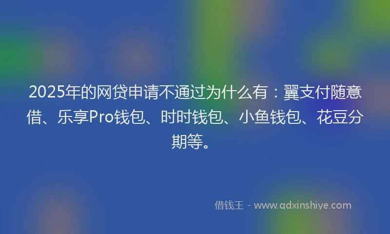 2025年的网贷申请不通过为什么有：翼支付随意借、乐享Pro钱包、时时钱包、小鱼钱包、花豆分期等。