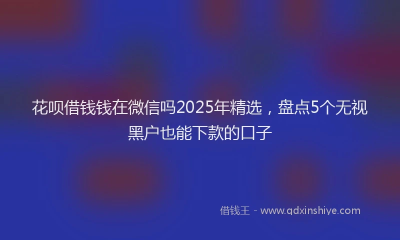 花呗借钱钱在微信吗2025年精选，盘点5个无视黑户也能下款的口子