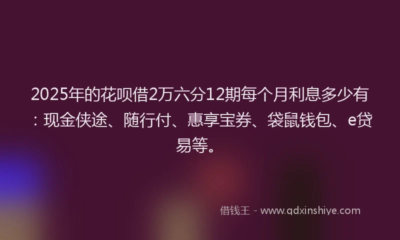 2025年的花呗借2万六分12期每个月利息多少有：现金侠途、随行付、惠享宝券、袋鼠钱包、e贷易等。
