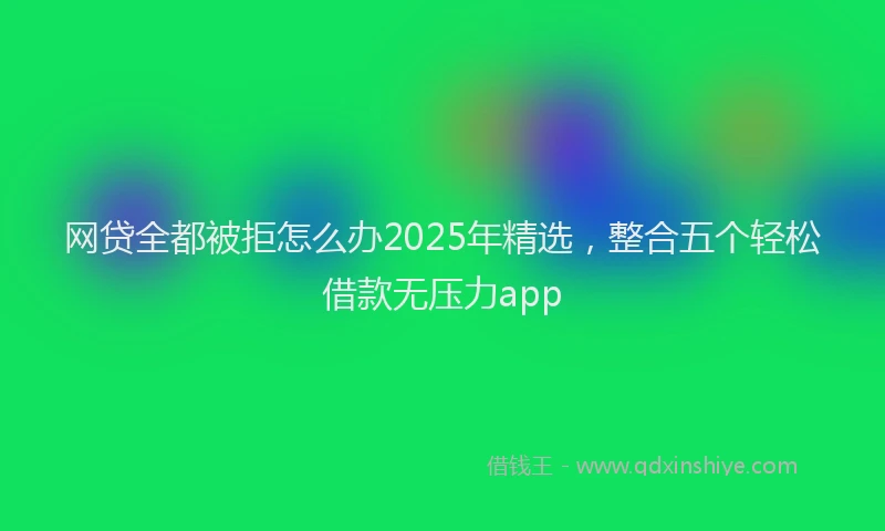 网贷全都被拒怎么办2025年精选，整合五个轻松借款无压力app
