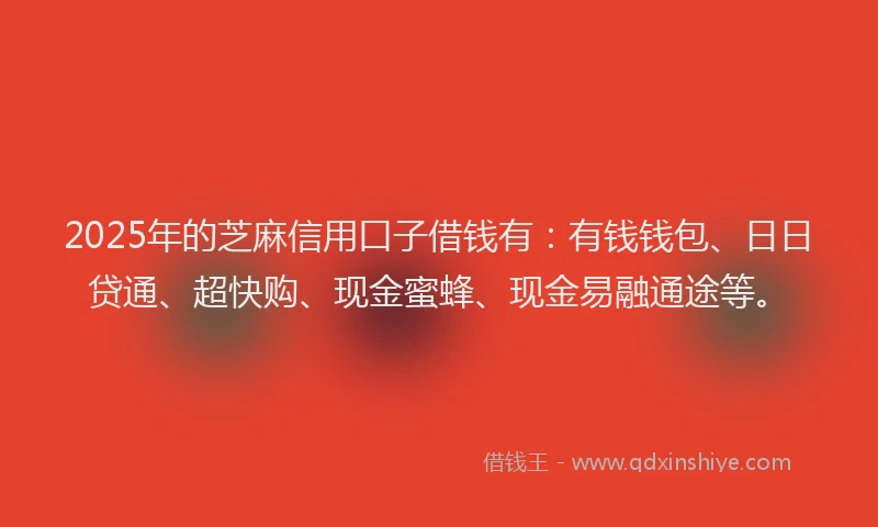 2025年的芝麻信用口子借钱有：有钱钱包、日日贷通、超快购、现金蜜蜂、现金易融通途等。