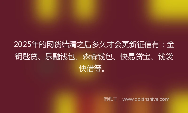 2025年的网货结清之后多久才会更新征信有：金钥匙贷、乐融钱包、森森钱包、快易贷宝、钱袋快借等。