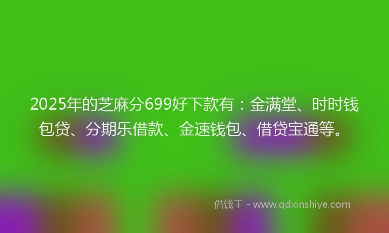2025年的芝麻分699好下款有：金满堂、时时钱包贷、分期乐借款、金速钱包、借贷宝通等。