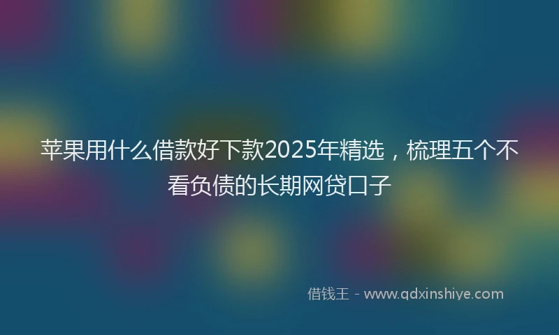 苹果用什么借款好下款2025年精选，梳理五个不看负债的长期网贷口子