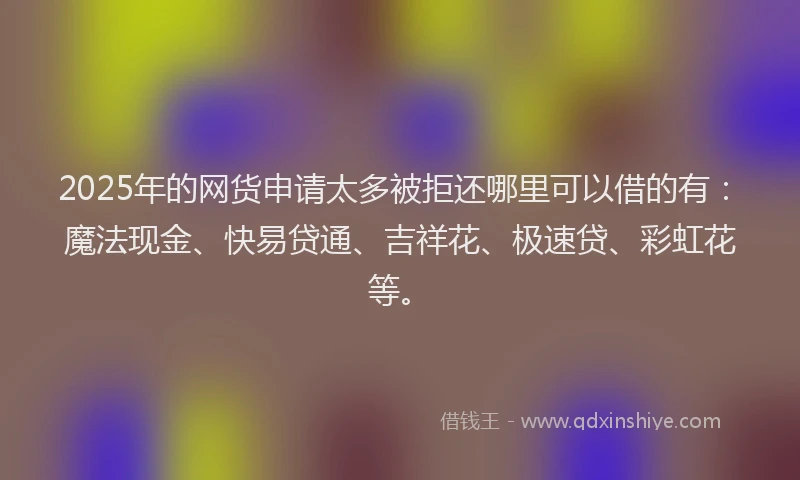 2025年的网货申请太多被拒还哪里可以借的有：魔法现金、快易贷通、吉祥花、极速贷、彩虹花等。