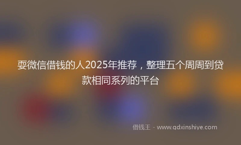 耍微信借钱的人2025年推荐，整理五个周周到贷款相同系列的平台