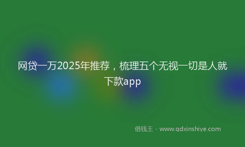 网贷一万2025年推荐，梳理五个无视一切是人就下款app