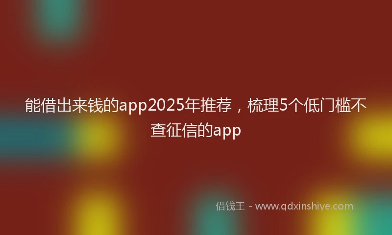 能借出来钱的app2025年推荐，梳理5个低门槛不查征信的app