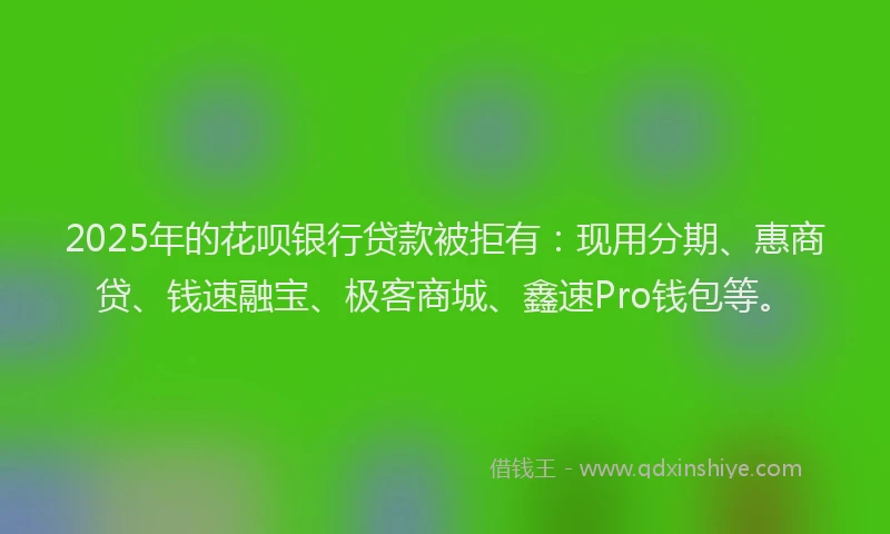 2025年的花呗银行贷款被拒有：现用分期、惠商贷、钱速融宝、极客商城、鑫速Pro钱包等。
