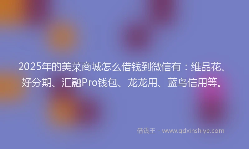 2025年的美菜商城怎么借钱到微信有：维品花、好分期、汇融Pro钱包、龙龙用、蓝鸟信用等。