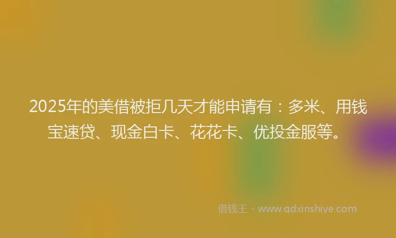 2025年的美借被拒几天才能申请有：多米、用钱宝速贷、现金白卡、花花卡、优投金服等。