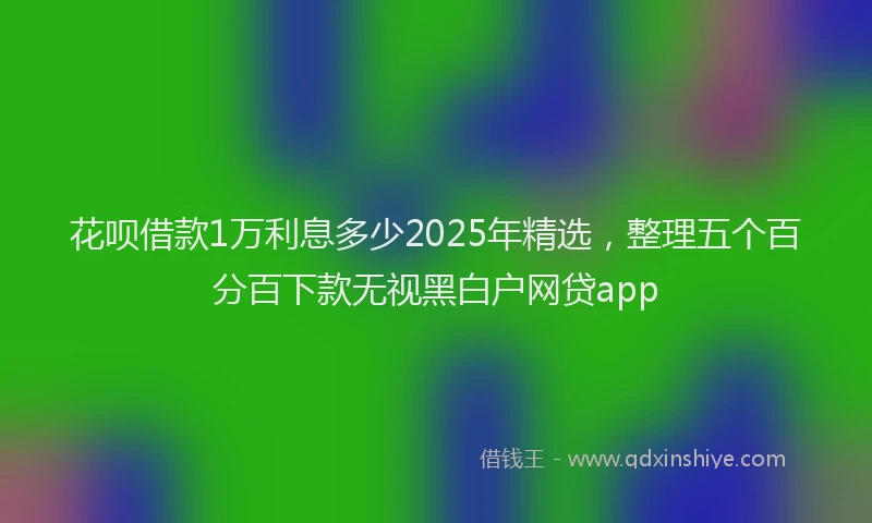 花呗借款1万利息多少2025年精选，整理五个百分百下款无视黑白户网贷app