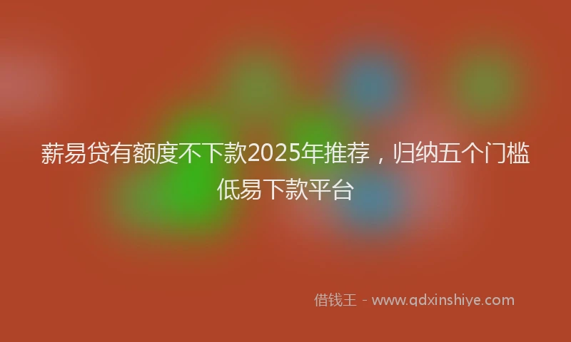 薪易贷有额度不下款2025年推荐，归纳五个门槛低易下款平台