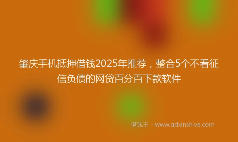 肇庆手机抵押借钱2025年推荐，整合5个不看征信负债的网贷百分百下款软件