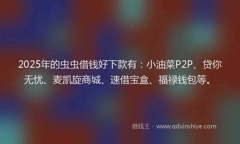 2025年的虫虫借钱好下款有：小油菜P2P、贷你无忧、麦凯旋商城、速借宝盒、福禄钱包等。