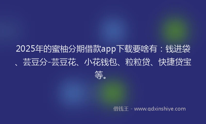 2025年的蜜柚分期借款app下载要啥有：钱进袋、芸豆分-芸豆花、小花钱包、粒粒贷、快捷贷宝等。