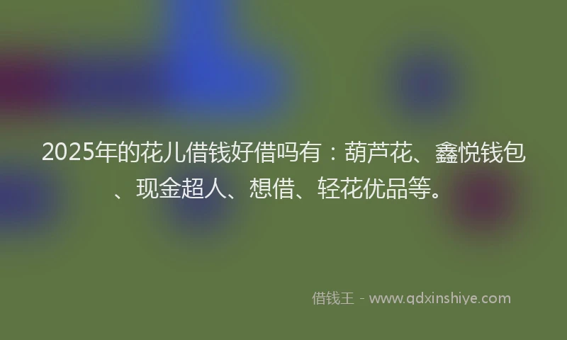2025年的花儿借钱好借吗有：葫芦花、鑫悦钱包、现金超人、想借、轻花优品等。