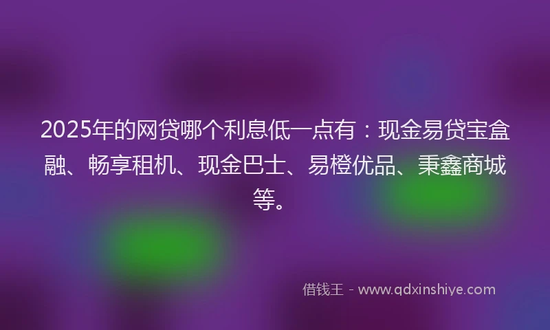 2025年的网贷哪个利息低一点有：现金易贷宝盒融、畅享租机、现金巴士、易橙优品、秉鑫商城等。