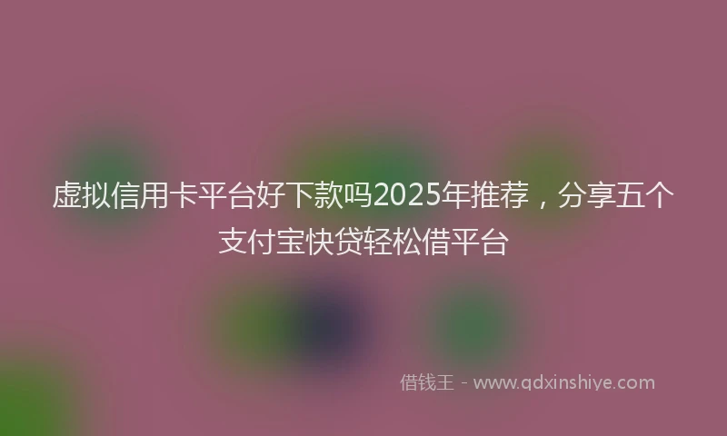 虚拟信用卡平台好下款吗2025年推荐，分享五个支付宝快贷轻松借平台