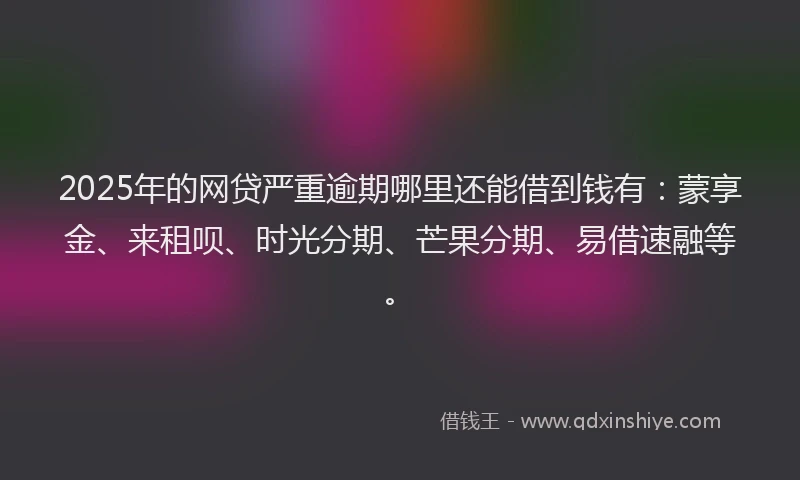 2025年的网贷严重逾期哪里还能借到钱有：蒙享金、来租呗、时光分期、芒果分期、易借速融等。