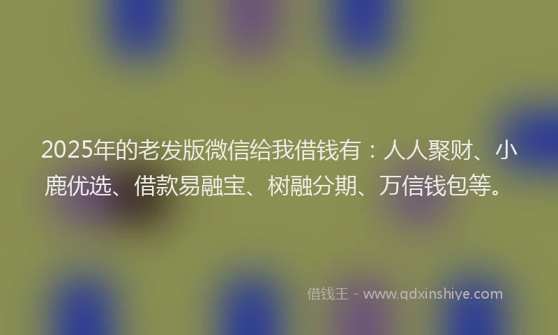 2025年的老发版微信给我借钱有：人人聚财、小鹿优选、借款易融宝、树融分期、万信钱包等。