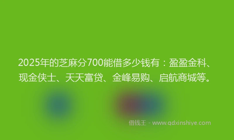 2025年的芝麻分700能借多少钱有：盈盈金科、现金侠士、天天富贷、金峰易购、启航商城等。