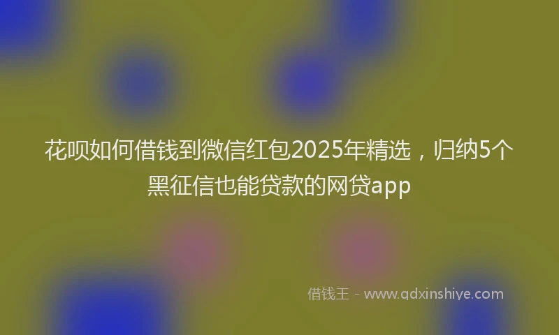 花呗如何借钱到微信红包2025年精选，归纳5个黑征信也能贷款的网贷app