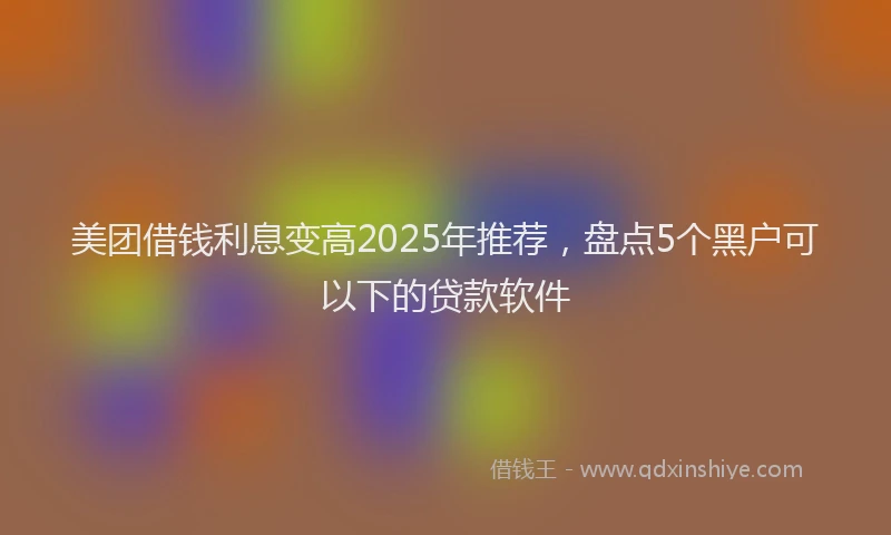 美团借钱利息变高2025年推荐，盘点5个黑户可以下的贷款软件
