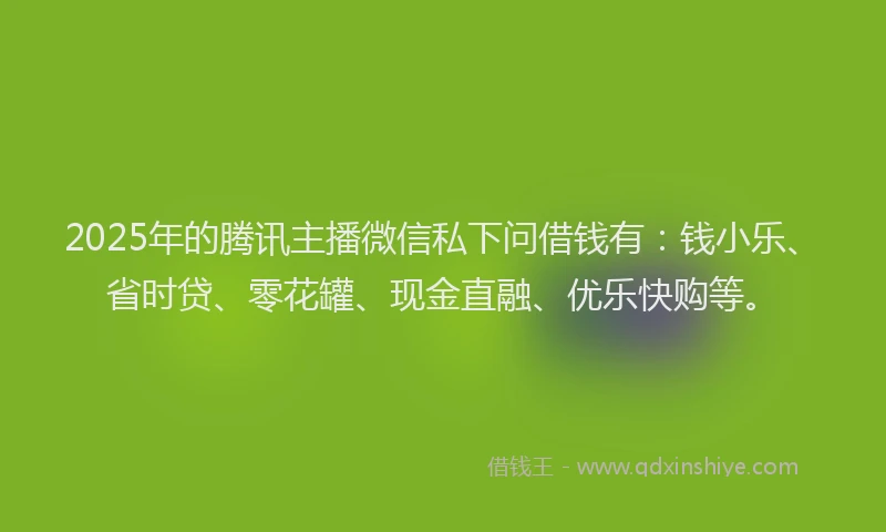 2025年的腾讯主播微信私下问借钱有：钱小乐、省时贷、零花罐、现金直融、优乐快购等。