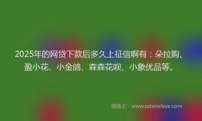 2025年的网贷下款后多久上征信啊有：朵拉购、盈小花、小金鸽、森森花呗、小象优品等。