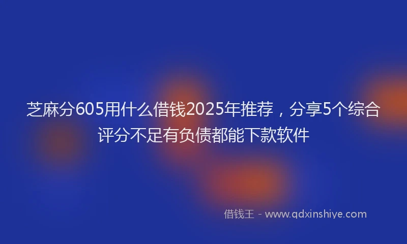 芝麻分605用什么借钱2025年推荐，分享5个综合评分不足有负债都能下款软件